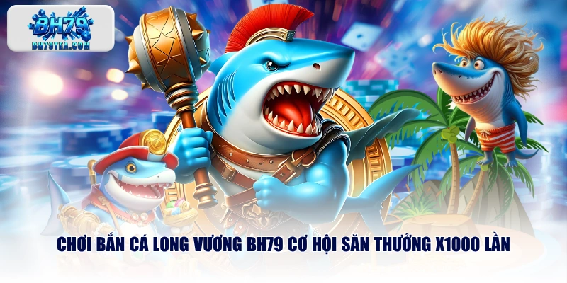 Chơi bắn cá Long Vương BH79 cơ hội săn thưởng x1000 lần