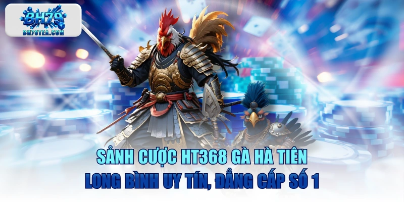 Sảnh Cược HT368 Gà Hà Tiên - Long Bình Uy Tín, Đẳng Cấp Số 1