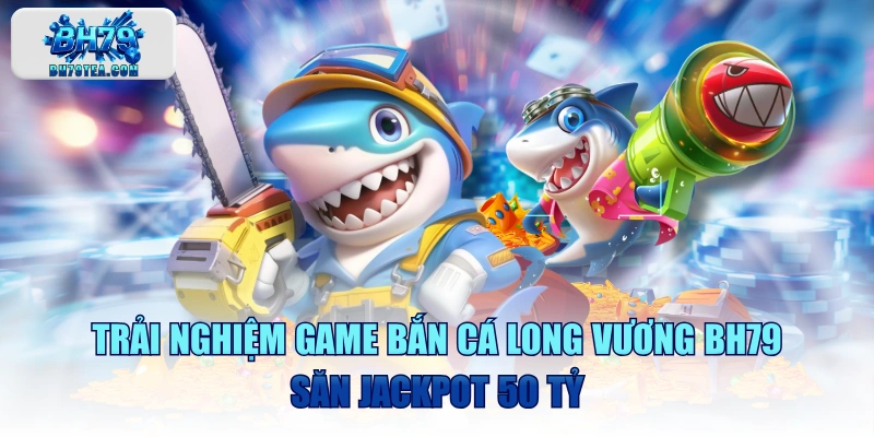 Trải Nghiệm Game Bắn Cá Long Vương BH79 Săn Jackpot 50 Tỷ